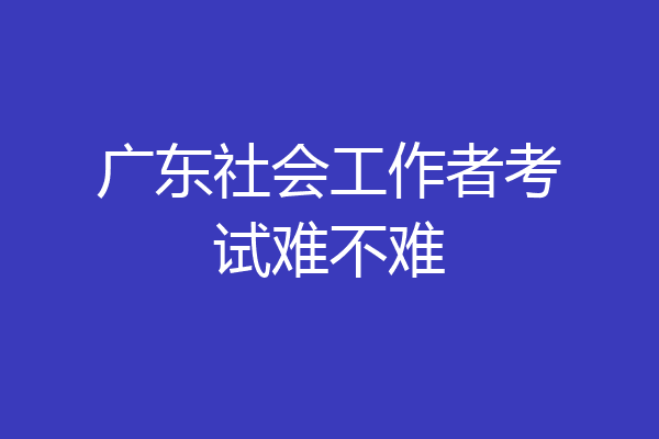 广东社会工作者考试难不难