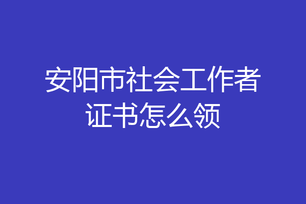 安阳市社会工作者证书怎么领