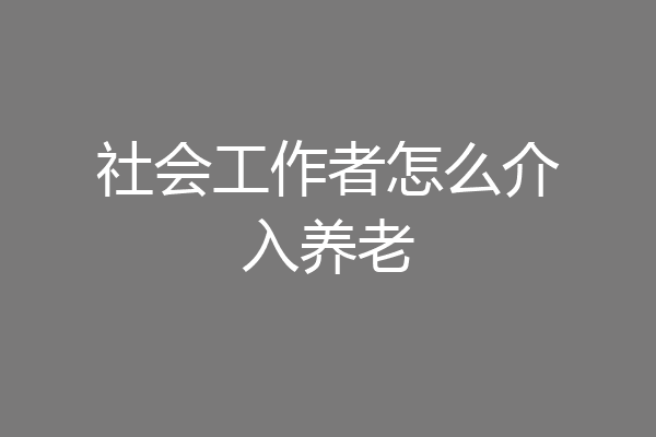 社会工作者怎么介入养老