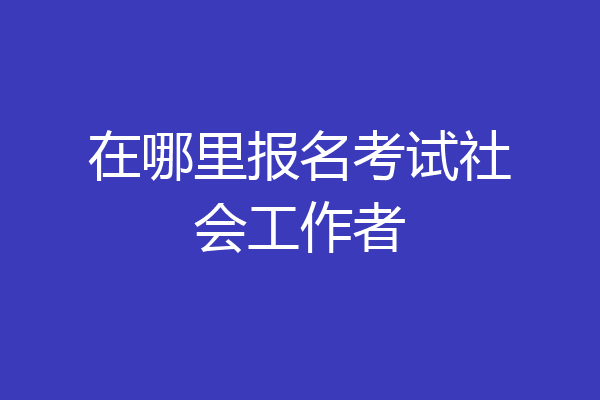 在哪里报名考试社会工作者