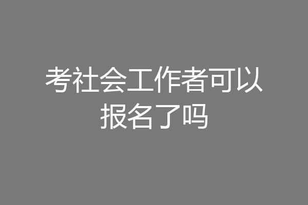 考社会工作者可以报名了吗