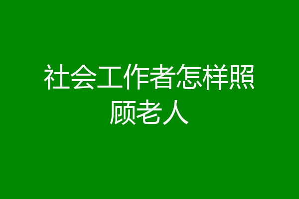 社会工作者怎样照顾老人