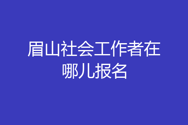 眉山社会工作者在哪儿报名