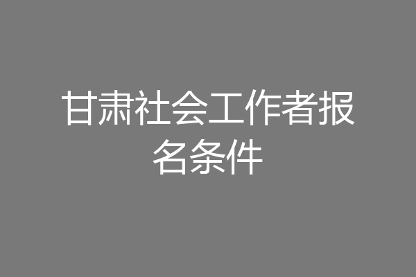 甘肃社会工作者报名条件