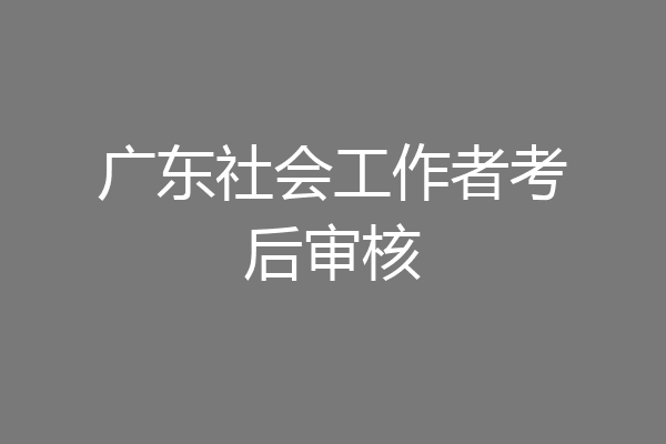 广东社会工作者考后审核