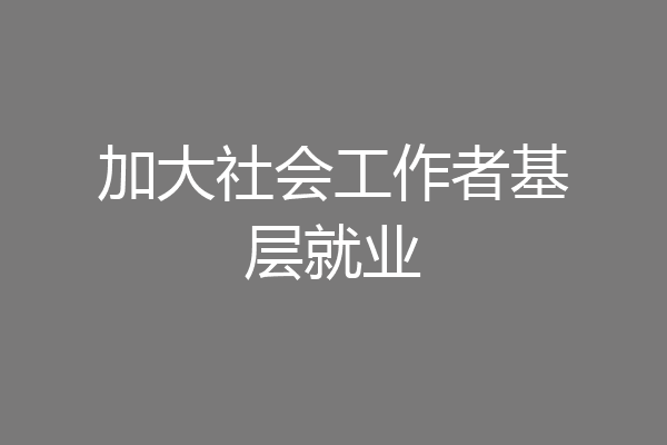 加大社会工作者基层就业