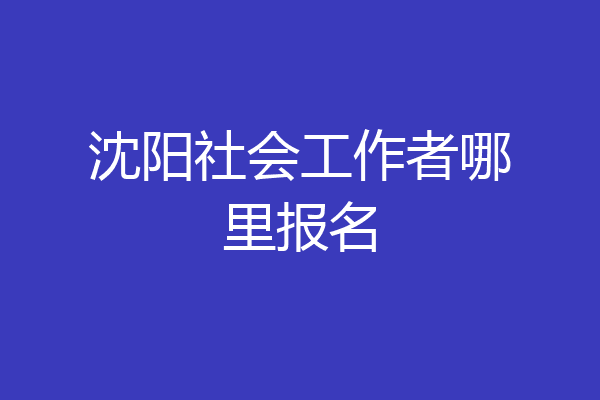 沈阳社会工作者哪里报名