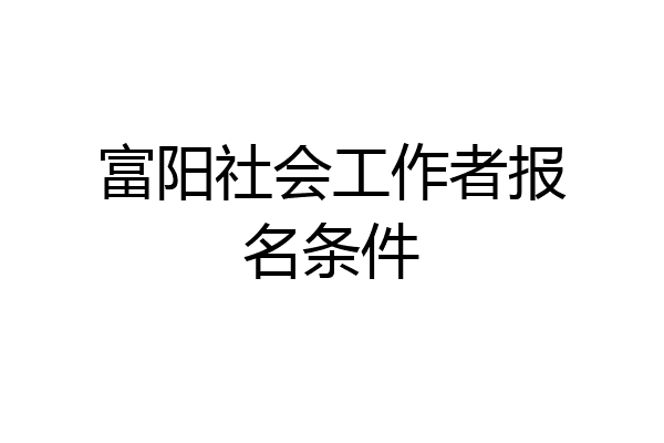 富阳社会工作者报名条件
