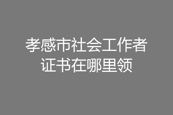 孝感市社会工作者证书在哪里领