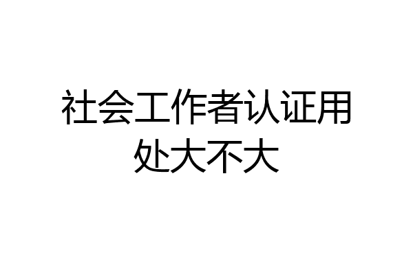社会工作者认证用处大不大