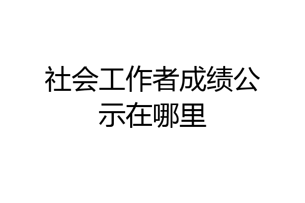 社会工作者成绩公示在哪里