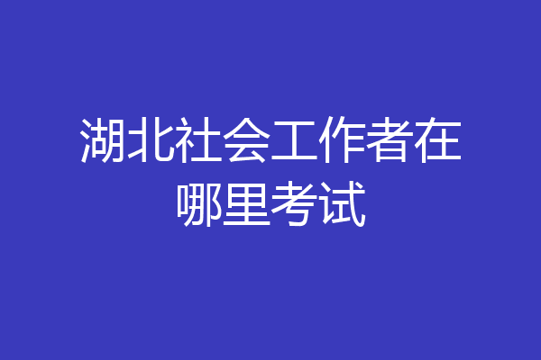 湖北社会工作者在哪里考试