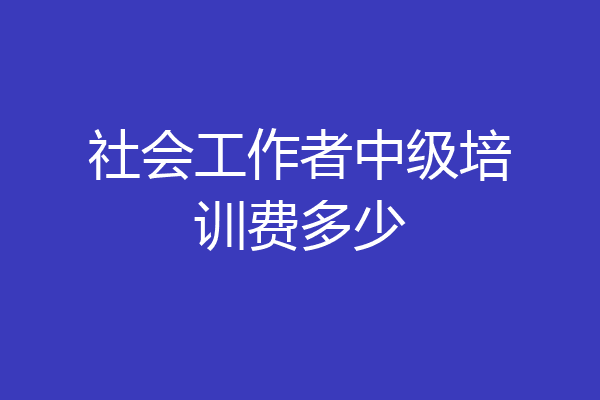 社会工作者中级培训费多少
