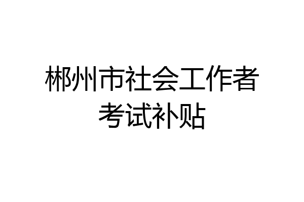 郴州市社会工作者考试补贴