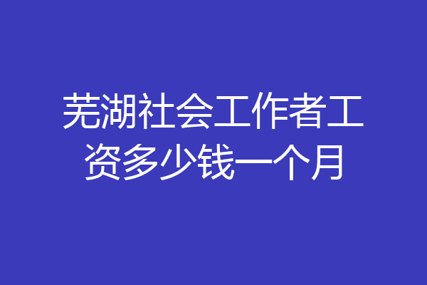 芜湖社会工作者工资多少钱一个月