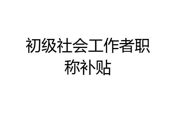 初级社会工作者职称补贴