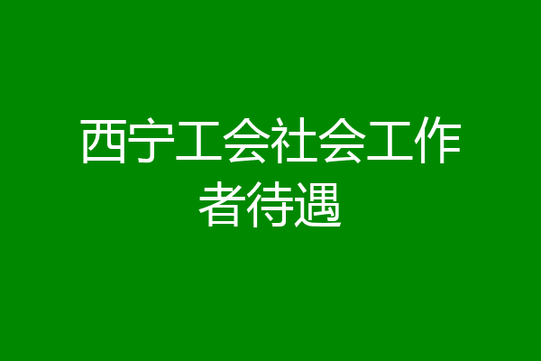西宁工会社会工作者待遇