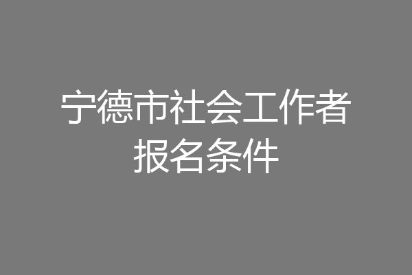 宁德市社会工作者报名条件