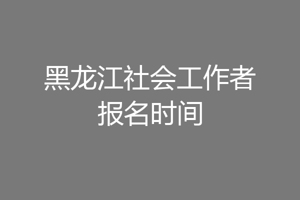 黑龙江社会工作者报名时间