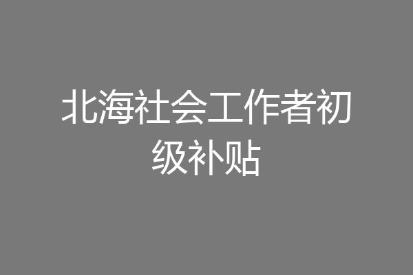 北海社会工作者初级补贴