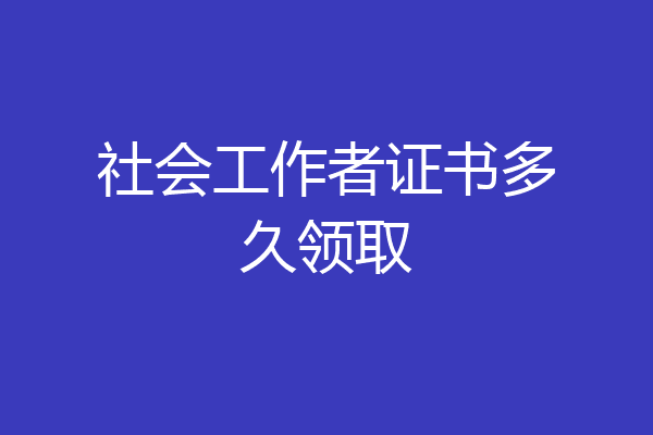社会工作者证书多久领取