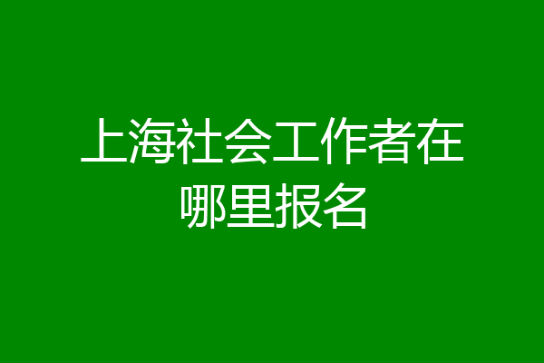 上海社会工作者在哪里报名