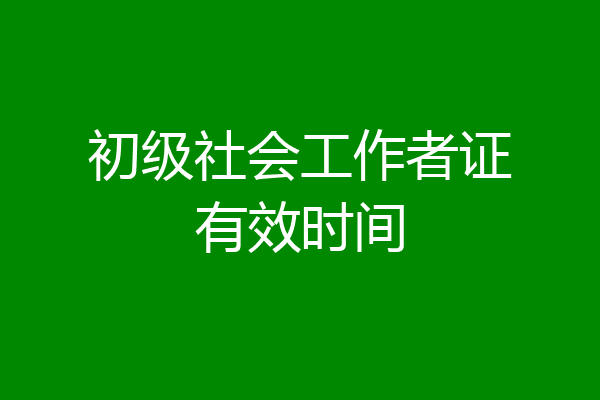 初级社会工作者证有效时间