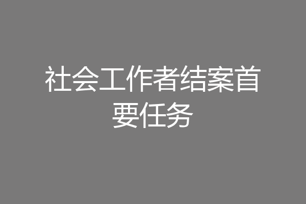 社会工作者结案首要任务