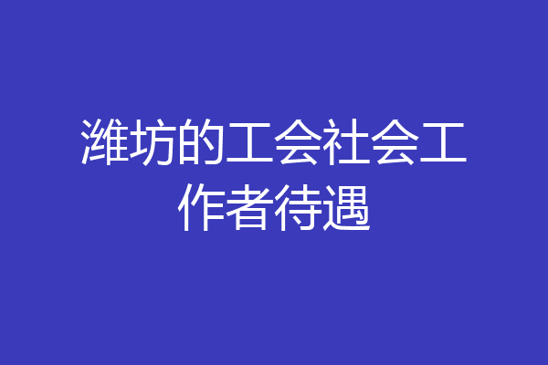 潍坊的工会社会工作者待遇