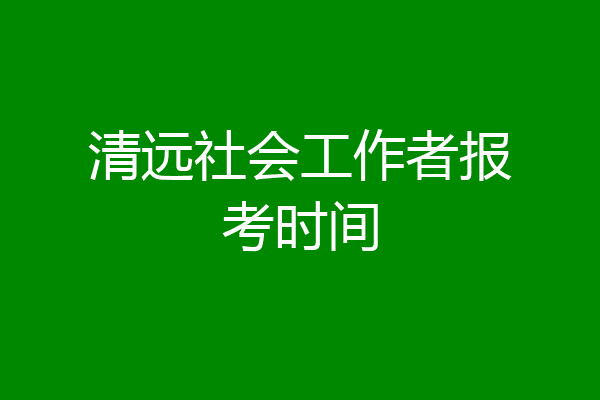 清远社会工作者报考时间