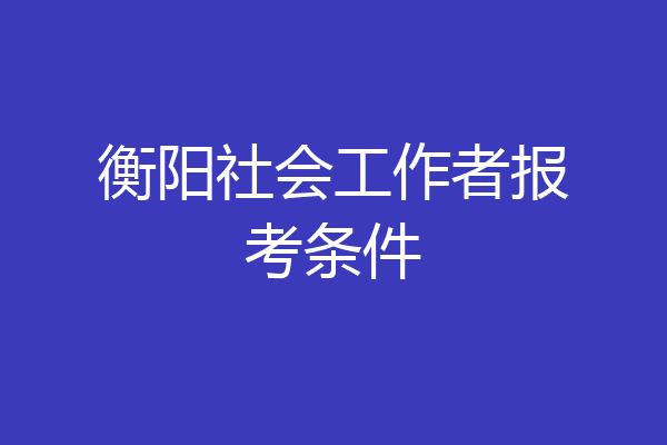 衡阳社会工作者报考条件