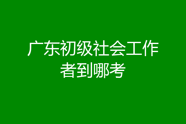 广东初级社会工作者到哪考