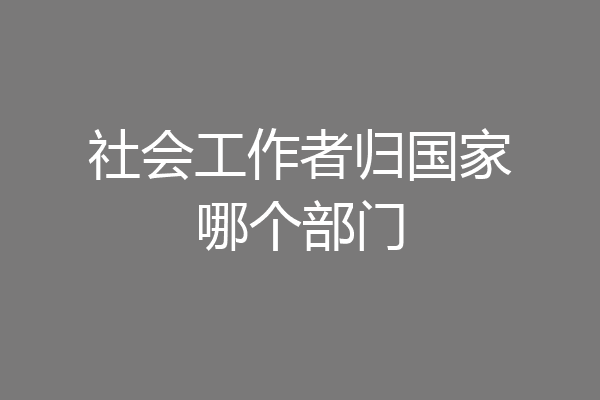 社会工作者归国家哪个部门