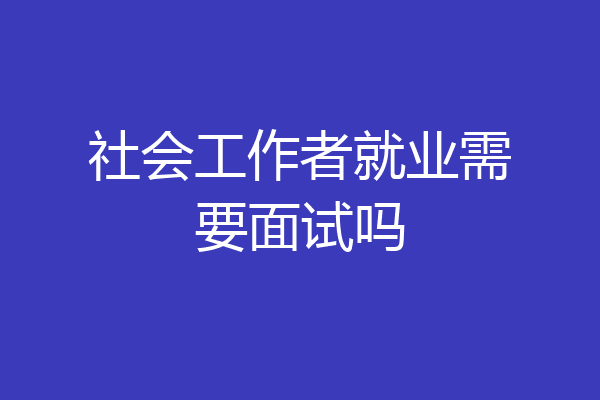 社会工作者就业需要面试吗