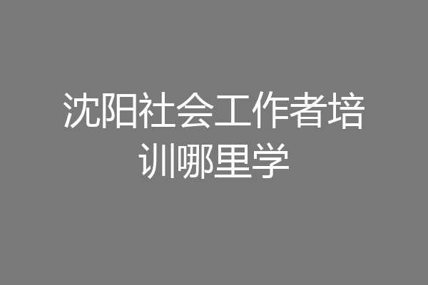 沈阳社会工作者培训哪里学