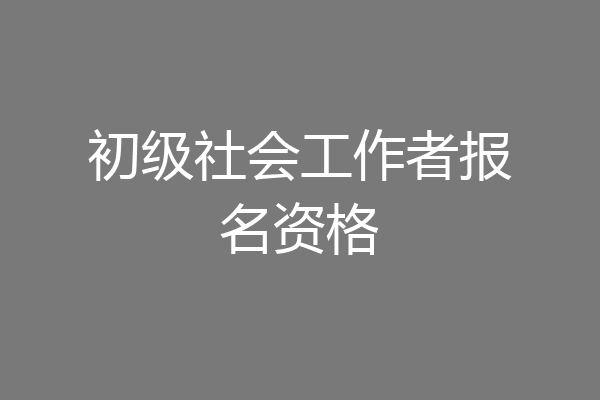 初级社会工作者报名资格