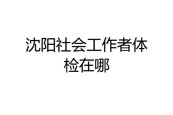 沈阳社会工作者体检在哪