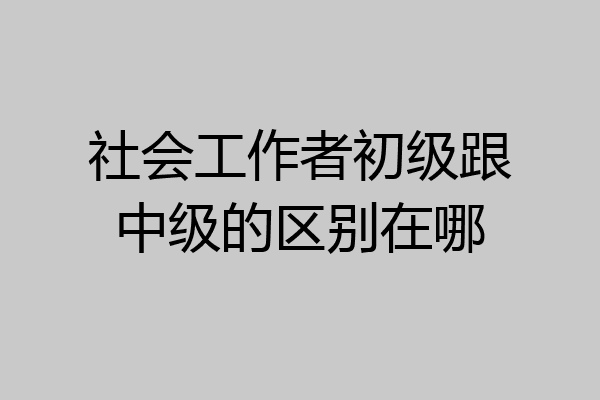 社会工作者初级跟中级的区别在哪