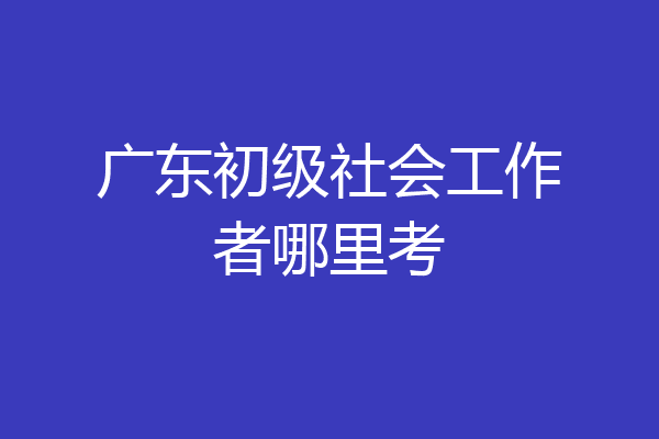 广东初级社会工作者哪里考