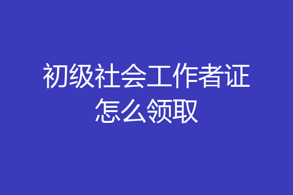 初级社会工作者证怎么领取