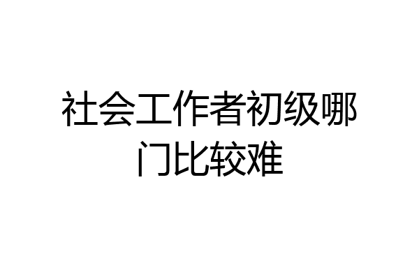 社会工作者初级哪门比较难