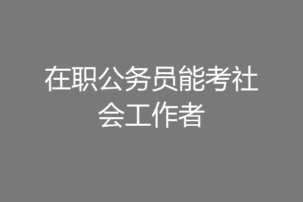 在职公务员能考社会工作者