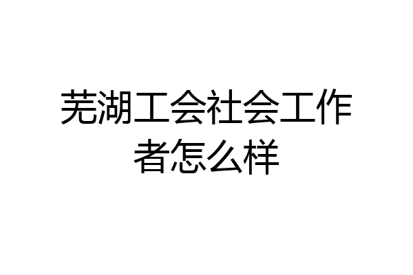 芜湖工会社会工作者怎么样