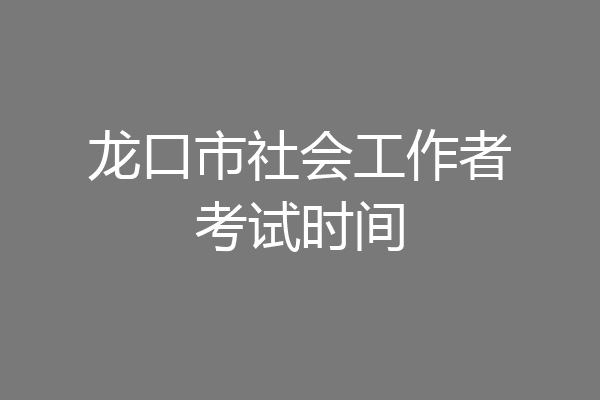 龙口市社会工作者考试时间