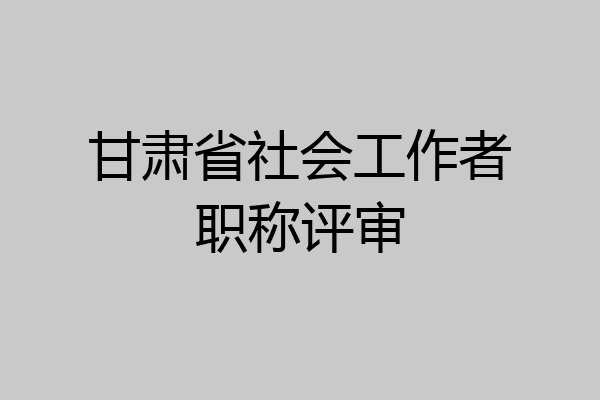 甘肃省社会工作者职称评审