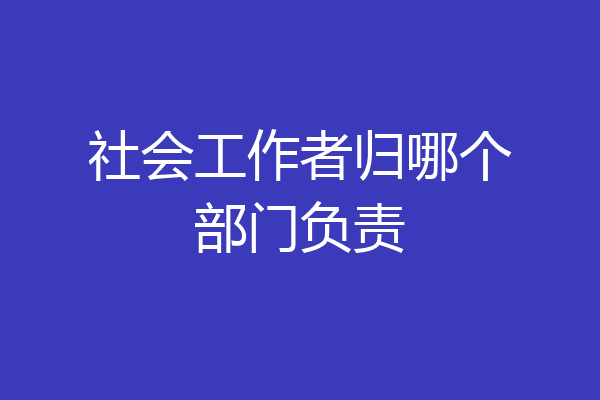 社会工作者归哪个部门负责