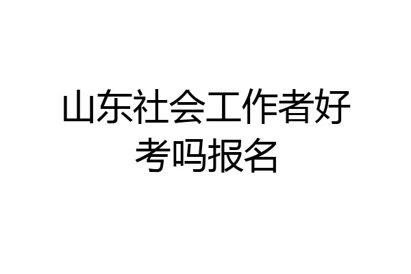 山东社会工作者好考吗报名