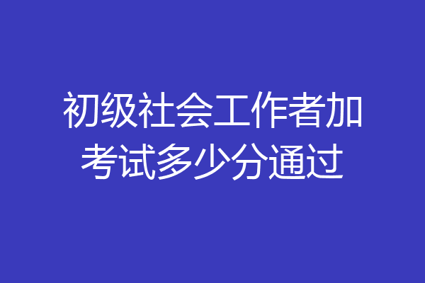初级社会工作者加考试多少分通过