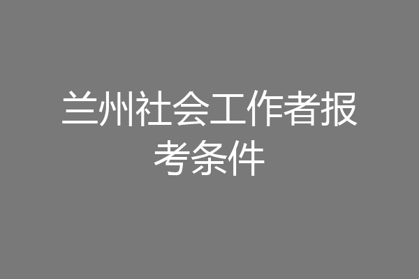 兰州社会工作者报考条件