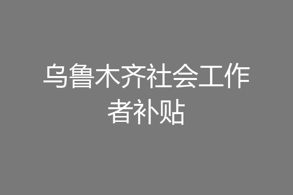 乌鲁木齐社会工作者补贴